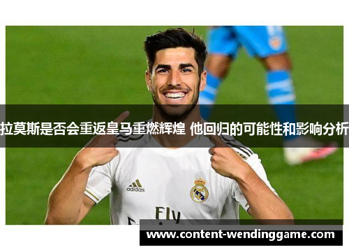 拉莫斯是否会重返皇马重燃辉煌 他回归的可能性和影响分析