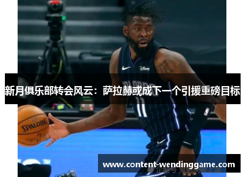 新月俱乐部转会风云：萨拉赫或成下一个引援重磅目标