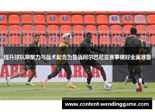 提升球队凝聚力与战术配合为备战阿尔巴尼亚赛事做好全面准备