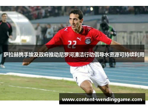 萨拉赫携手埃及政府推动尼罗河清洁行动倡导水资源可持续利用