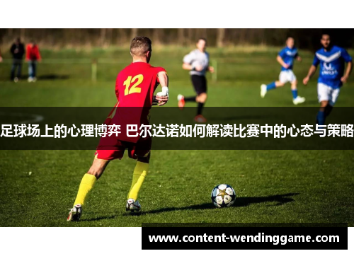 足球场上的心理博弈 巴尔达诺如何解读比赛中的心态与策略 足球场上的心理博弈 巴尔达诺如何解读比赛中的心态与策略