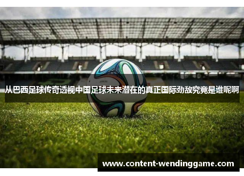 从巴西足球传奇透视中国足球未来潜在的真正国际劲敌究竟是谁呢啊 从巴西足球传奇透视中国足球未来潜在的真正国际劲敌究竟是谁呢啊
