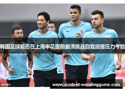韩国足球能否在上海申花面前崩溃挑战自我迎接压力考验