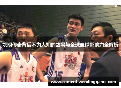 姚明传奇背后不为人知的故事与全球篮球影响力全解析 姚明传奇背后不为人知的故事与全球篮球影响力全解析