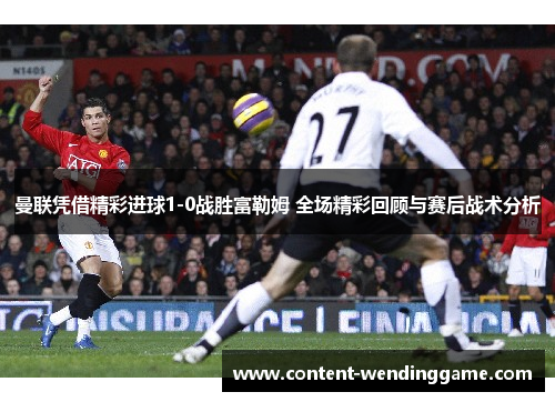 曼联凭借精彩进球1-0战胜富勒姆 全场精彩回顾与赛后战术分析