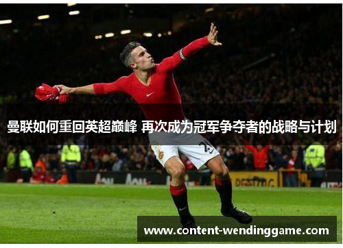 曼联如何重回英超巅峰 再次成为冠军争夺者的战略与计划 曼联如何重回英超巅峰 再次成为冠军争夺者的战略与计划