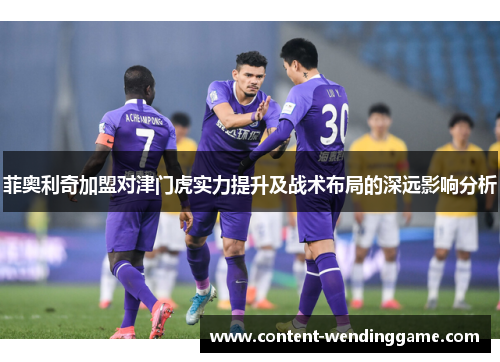 菲奥利奇加盟对津门虎实力提升及战术布局的深远影响分析 菲奥利奇加盟对津门虎实力提升及战术布局的深远影响分析
